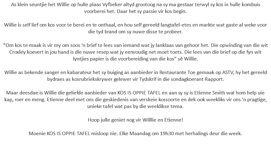 As klein seuntjie het Willie op hulle plaas Vyfbeker altyd grootoog na sy ma gestaar terwyl sy kos in hulle kombuis voorberei het. Daar het sy passie vir kos begin. Willie is self lief om kos voor te berei en te onthaal, en hou self gereeld langtafel-etes en markte wat gaste al weke voor die tyd brand om sy nuwe disse te probeer. “Om kos te maak is vir my om soos ‘n brief te lees van iemand wat jy lanklaas van gehoor het. Die opwinding van die wit Croxley koevert in jou hand is die nuwe resep wat jy eenvoudig net moet toets. Die lees van die brief op die fyn wit lyntjies papier is die voorbereiding van die kos” sê Willie. Willie as bekende sanger en kabarateur het sy buiging as aanbieder in Restaurante Toe gemaak op ASTV, hy het gereeld bydraes as kosrubriekskrywer gelewer vir Tydskrif in die sondagkoerant Rapport. Maar deesdae is Willie die geliefde aanbieder van KOS IS OPPIE TAFEL en aan sy sy is Etienne Smith wat hom help uie kap, roer en meng. Etienne deel met ons die geskiedenis van verskeie kossoorte en dek ook weekliks vir ons 'n pragtige, unieke tafel wat pas by die weeklikse tema. Hoop julle geniet nog vir Willlie en Etienne! Moenie KOS IS OPPIE TAFEL misloop nie. Elke Maandag om 19h30 met herhalings deur die week. 