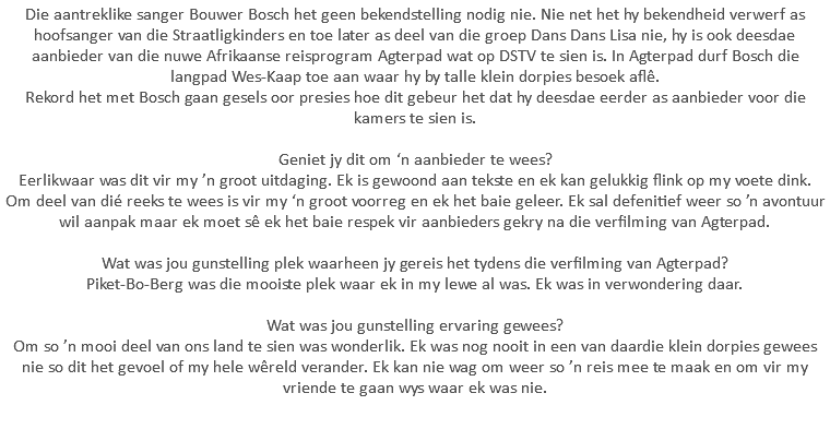 Die aantreklike sanger Bouwer Bosch het geen bekendstelling nodig nie. Nie net het hy bekendheid verwerf as hoofsanger van die Straatligkinders en toe later as deel van die groep Dans Dans Lisa nie, hy is ook deesdae aanbieder van die nuwe Afrikaanse reisprogram Agterpad wat op DSTV te sien is. In Agterpad durf Bosch die langpad Wes-Kaap toe aan waar hy by talle klein dorpies besoek aflê. Rekord het met Bosch gaan gesels oor presies hoe dit gebeur het dat hy deesdae eerder as aanbieder voor die kamers te sien is. Geniet jy dit om ‘n aanbieder te wees? Eerlikwaar was dit vir my ’n groot uitdaging. Ek is gewoond aan tekste en ek kan gelukkig flink op my voete dink. Om deel van dié reeks te wees is vir my ‘n groot voorreg en ek het baie geleer. Ek sal defenitief weer so ’n avontuur wil aanpak maar ek moet sê ek het baie respek vir aanbieders gekry na die verfilming van Agterpad. Wat was jou gunstelling plek waarheen jy gereis het tydens die verfilming van Agterpad? Piket-Bo-Berg was die mooiste plek waar ek in my lewe al was. Ek was in verwondering daar. Wat was jou gunstelling ervaring gewees? Om so ’n mooi deel van ons land te sien was wonderlik. Ek was nog nooit in een van daardie klein dorpies gewees nie so dit het gevoel of my hele wêreld verander. Ek kan nie wag om weer so ’n reis mee te maak en om vir my vriende te gaan wys waar ek was nie.