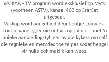 VASKAP, - TV program word eksklusief op Mytv (voorheen ASTV), kanaal 460 op StarSat uitgesaai. Vaskap word aangebied deur Loutjie Louwies. Loutjie vang egter nie net vis op TV nie – met ‘n unieke aanbiedingstyl leer hy die kykers om self die tegnieke en metodes toe te pas sodat hengel vir hulle ook maklik kan wees. 