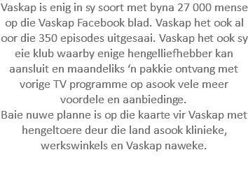 Vaskap is enig in sy soort met byna 27 000 mense op die Vaskap Facebook blad. Vaskap het ook al oor die 350 episodes uitgesaai. Vaskap het ook sy eie klub waarby enige hengelliefhebber kan aansluit en maandeliks ‘n pakkie ontvang met vorige TV programme op asook vele meer voordele en aanbiedinge. Baie nuwe planne is op die kaarte vir Vaskap met hengeltoere deur die land asook klinieke, werkswinkels en Vaskap naweke.
